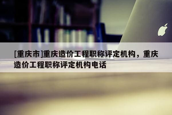 [重慶市]重慶造價工程職稱評定機構，重慶造價工程職稱評定機構電話