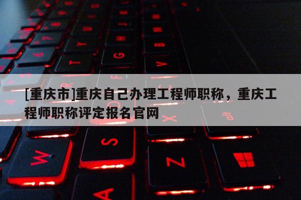 [重慶市]重慶自己辦理工程師職稱，重慶工程師職稱評定報名官網(wǎng)