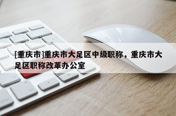 [重慶市]重慶市大足區(qū)中級職稱，重慶市大足區(qū)職稱改革辦公室