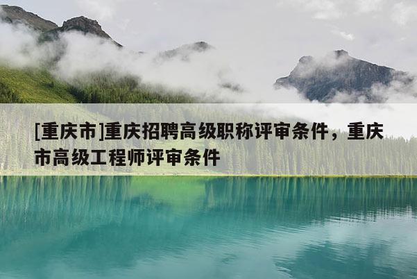 [重慶市]重慶招聘高級(jí)職稱評(píng)審條件，重慶市高級(jí)工程師評(píng)審條件