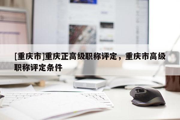 [重慶市]重慶正高級(jí)職稱評(píng)定，重慶市高級(jí)職稱評(píng)定條件