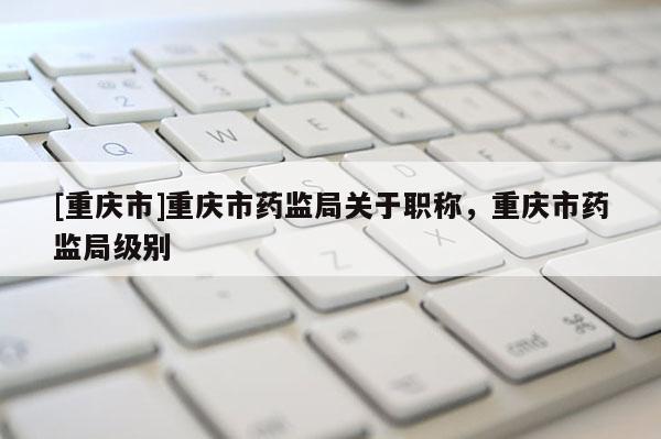 [重慶市]重慶市藥監(jiān)局關(guān)于職稱，重慶市藥監(jiān)局級別