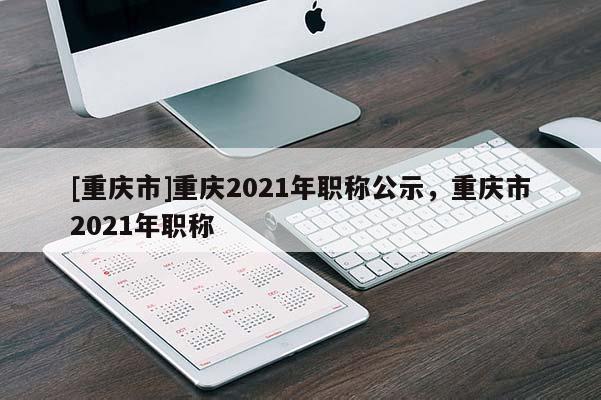 [重慶市]重慶2021年職稱公示，重慶市2021年職稱