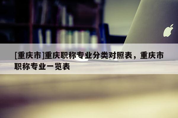 [重慶市]重慶職稱專業(yè)分類對(duì)照表，重慶市職稱專業(yè)一覽表