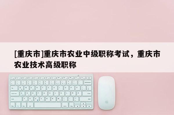 [重慶市]重慶市農(nóng)業(yè)中級職稱考試，重慶市農(nóng)業(yè)技術(shù)高級職稱