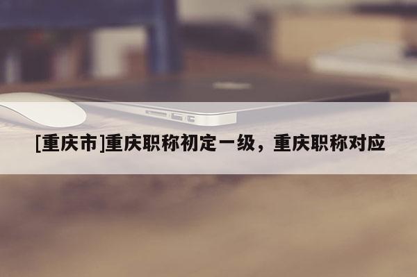 [重慶市]重慶職稱初定一級(jí)，重慶職稱對(duì)應(yīng)