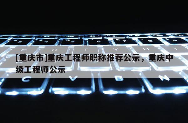 [重慶市]重慶工程師職稱推薦公示，重慶中級工程師公示