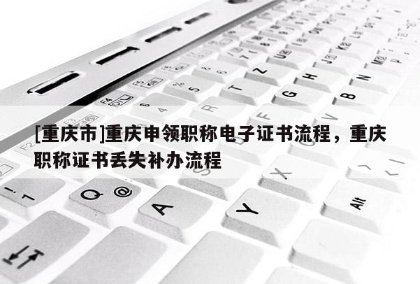 [重慶市]重慶申領(lǐng)職稱(chēng)電子證書(shū)流程，重慶職稱(chēng)證書(shū)丟失補(bǔ)辦流程