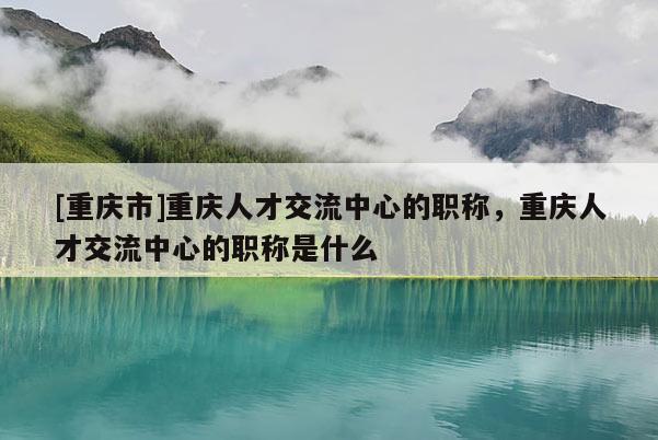[重慶市]重慶人才交流中心的職稱，重慶人才交流中心的職稱是什么