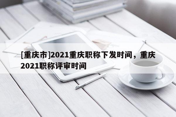 [重慶市]2021重慶職稱下發(fā)時間，重慶2021職稱評審時間