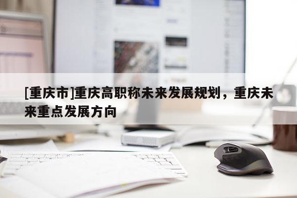 [重慶市]重慶高職稱未來發(fā)展規(guī)劃，重慶未來重點發(fā)展方向