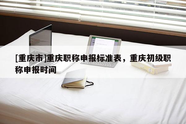 [重慶市]重慶職稱申報標(biāo)準(zhǔn)表，重慶初級職稱申報時間