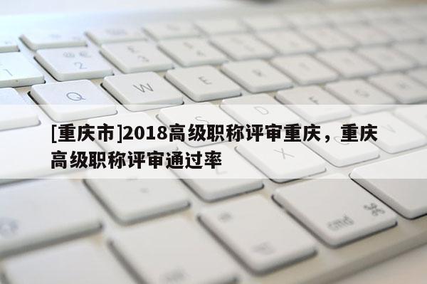 [重慶市]2018高級職稱評審重慶，重慶高級職稱評審通過率
