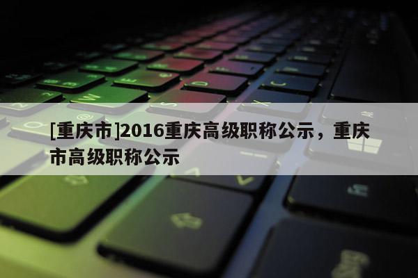 [重慶市]2016重慶高級(jí)職稱公示，重慶市高級(jí)職稱公示