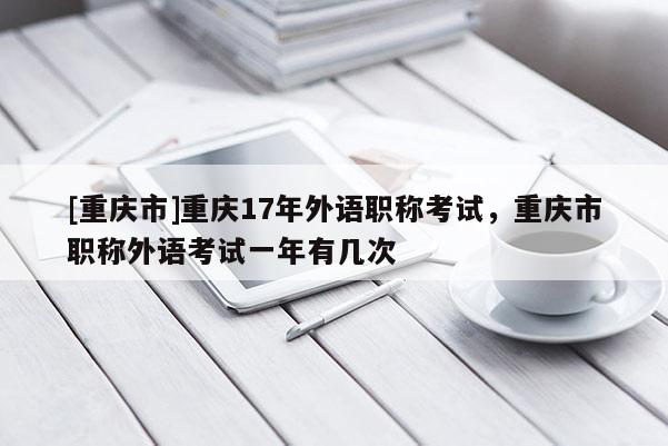 [重慶市]重慶17年外語職稱考試，重慶市職稱外語考試一年有幾次