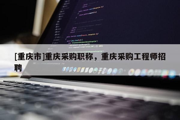 [重慶市]重慶采購(gòu)職稱，重慶采購(gòu)工程師招聘