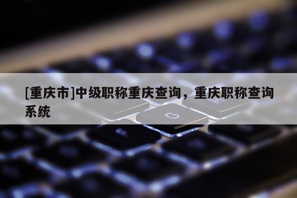 [重慶市]中級(jí)職稱重慶查詢，重慶職稱查詢系統(tǒng)