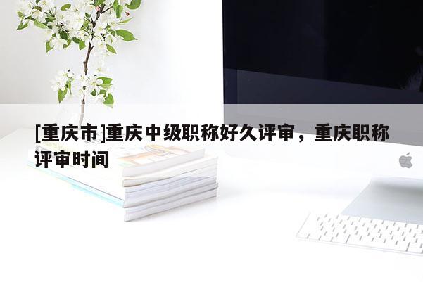 [重慶市]重慶中級職稱好久評審，重慶職稱評審時間