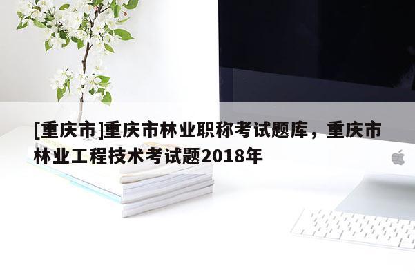 [重慶市]重慶市林業(yè)職稱(chēng)考試題庫(kù)，重慶市林業(yè)工程技術(shù)考試題2018年