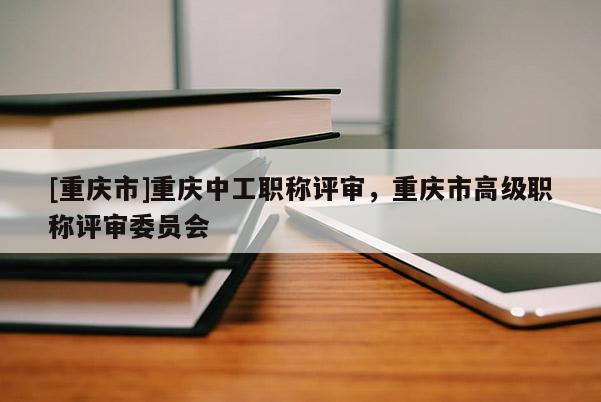 [重慶市]重慶中工職稱(chēng)評(píng)審，重慶市高級(jí)職稱(chēng)評(píng)審委員會(huì)
