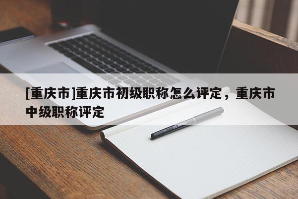 [重慶市]重慶市初級職稱怎么評定，重慶市中級職稱評定