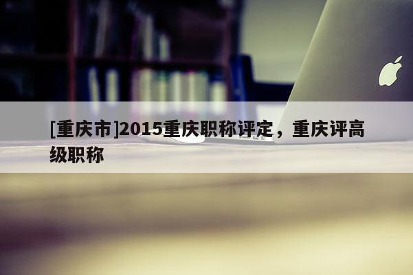 [重慶市]2015重慶職稱評定，重慶評高級職稱