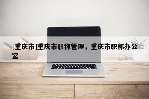 [重慶市]重慶市職稱(chēng)管理，重慶市職稱(chēng)辦公室