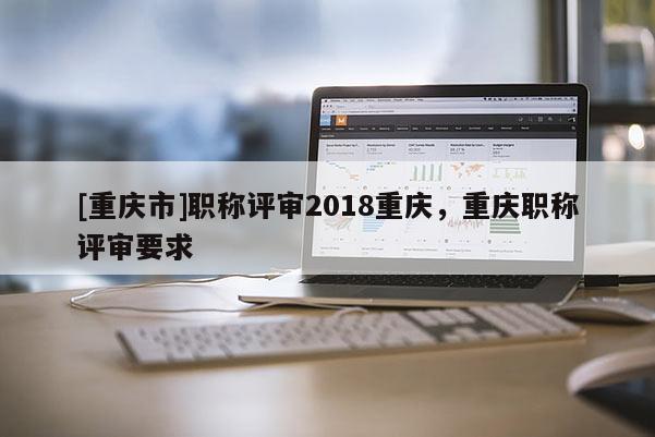 [重慶市]職稱評(píng)審2018重慶，重慶職稱評(píng)審要求
