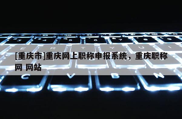 [重慶市]重慶網(wǎng)上職稱申報(bào)系統(tǒng)，重慶職稱網(wǎng) 網(wǎng)站