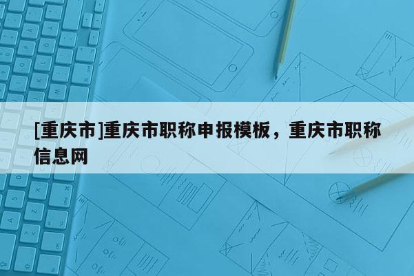 [重慶市]重慶市職稱申報模板，重慶市職稱信息網(wǎng)