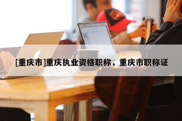 [重慶市]重慶執(zhí)業(yè)資格職稱，重慶市職稱證
