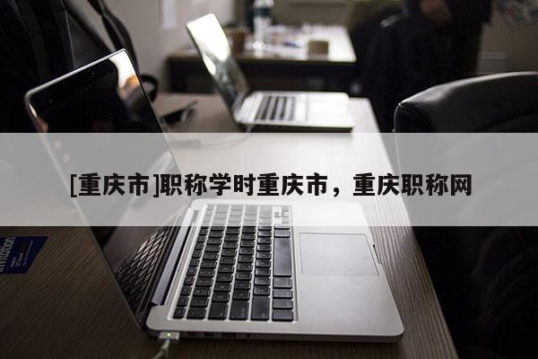 [重慶市]職稱學(xué)時重慶市，重慶職稱網(wǎng)
