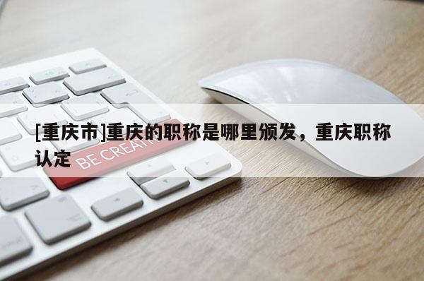 [重慶市]重慶的職稱是哪里頒發(fā)，重慶職稱認(rèn)定