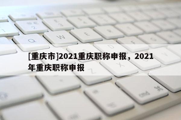 [重慶市]2021重慶職稱申報(bào)，2021年重慶職稱申報(bào)