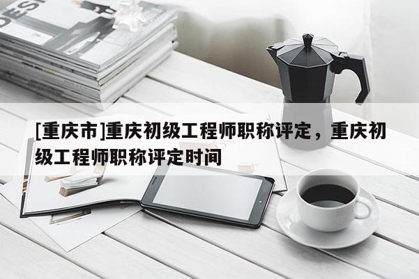 [重慶市]重慶初級工程師職稱評定，重慶初級工程師職稱評定時間