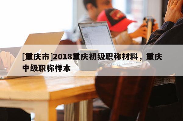 [重慶市]2018重慶初級職稱材料，重慶中級職稱樣本