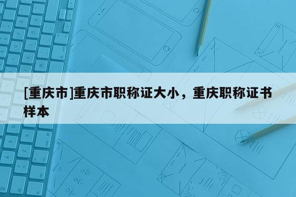 [重慶市]重慶市職稱證大小，重慶職稱證書樣本