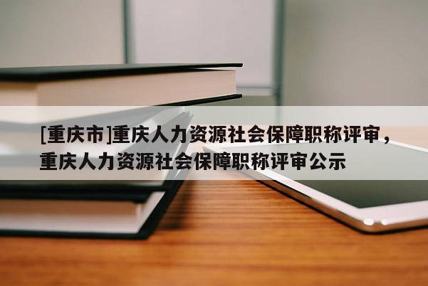 [重慶市]重慶人力資源社會保障職稱評審，重慶人力資源社會保障職稱評審公示