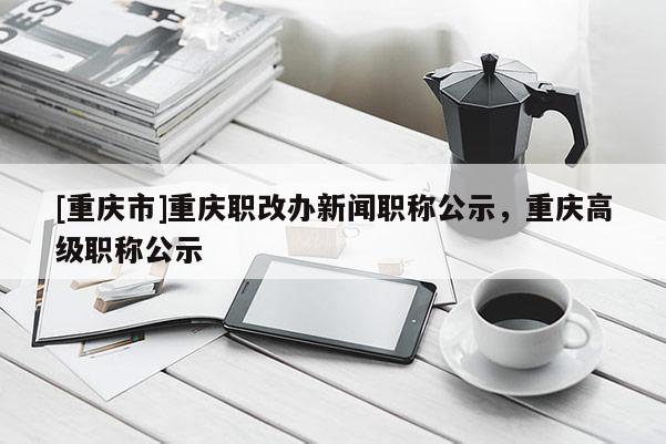 [重慶市]重慶職改辦新聞職稱公示，重慶高級職稱公示