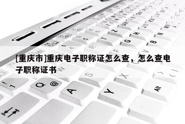 [重慶市]重慶電子職稱證怎么查，怎么查電子職稱證書