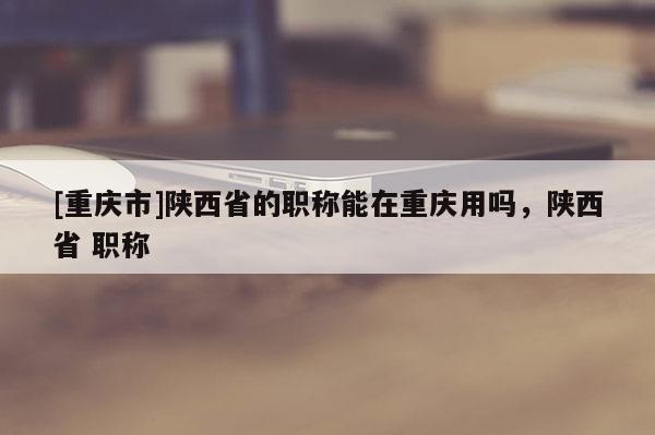 [重慶市]陜西省的職稱能在重慶用嗎，陜西省 職稱