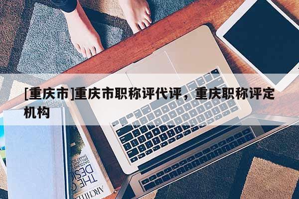 [重慶市]重慶市職稱(chēng)評(píng)代評(píng)，重慶職稱(chēng)評(píng)定機(jī)構(gòu)