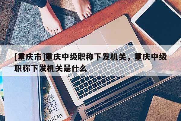 [重慶市]重慶中級職稱下發(fā)機(jī)關(guān)，重慶中級職稱下發(fā)機(jī)關(guān)是什么