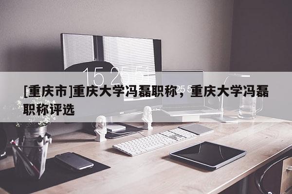 [重慶市]重慶大學馮磊職稱，重慶大學馮磊職稱評選