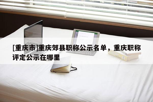 [重慶市]重慶郊縣職稱公示名單，重慶職稱評定公示在哪里