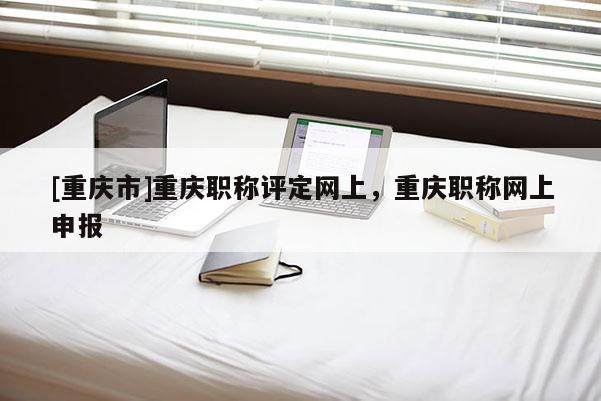 [重慶市]重慶職稱(chēng)評(píng)定網(wǎng)上，重慶職稱(chēng)網(wǎng)上申報(bào)