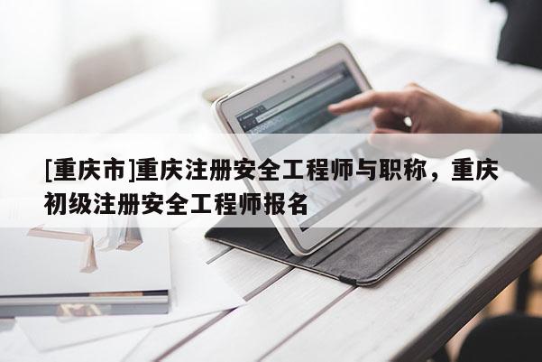 [重慶市]重慶注冊(cè)安全工程師與職稱(chēng)，重慶初級(jí)注冊(cè)安全工程師報(bào)名