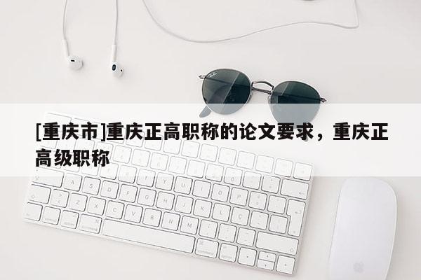 [重慶市]重慶正高職稱的論文要求，重慶正高級職稱