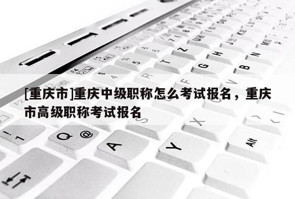 [重慶市]重慶中級(jí)職稱怎么考試報(bào)名，重慶市高級(jí)職稱考試報(bào)名