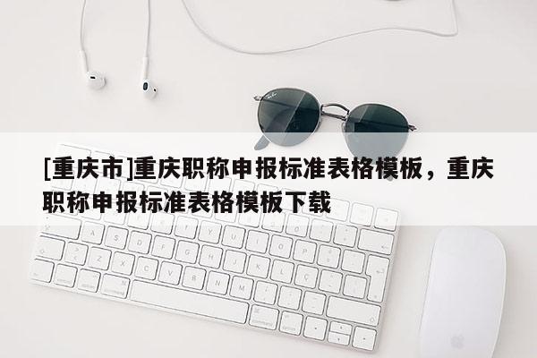 [重慶市]重慶職稱(chēng)申報(bào)標(biāo)準(zhǔn)表格模板，重慶職稱(chēng)申報(bào)標(biāo)準(zhǔn)表格模板下載